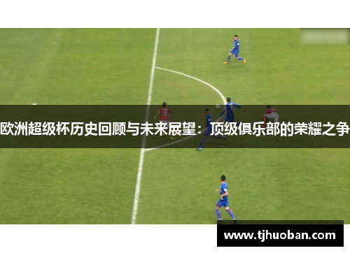 欧洲超级杯历史回顾与未来展望：顶级俱乐部的荣耀之争